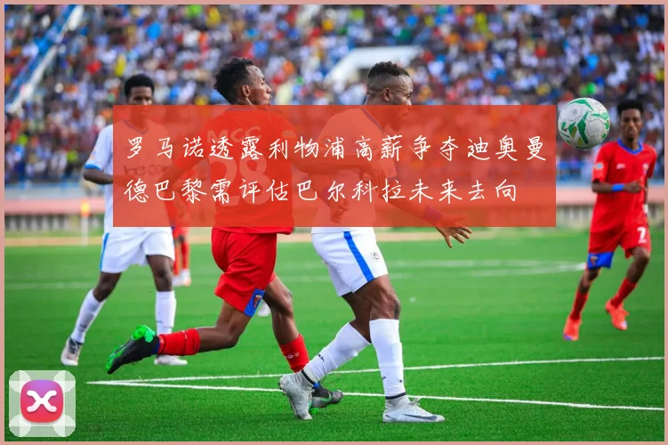 罗马诺透露利物浦高薪争夺迪奥曼德巴黎需评估巴尔科拉未来去向