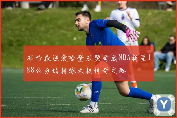 布伦森逆袭哈登东契奇成NBA新星188公分的持球大核传奇之路