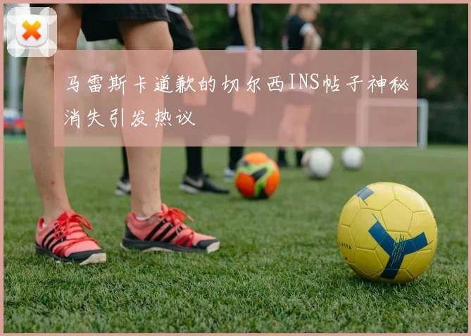 马雷斯卡道歉的切尔西INS帖子神秘消失引发热议