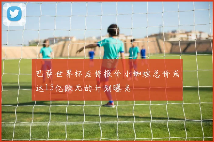 巴萨世界杯后将报价小蜘蛛总价或达15亿欧元的计划曝光