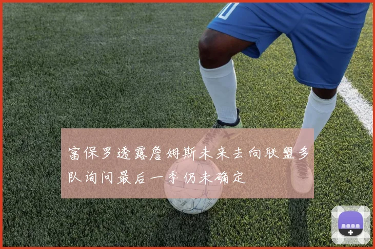 富保罗透露詹姆斯未来去向联盟多队询问最后一季仍未确定