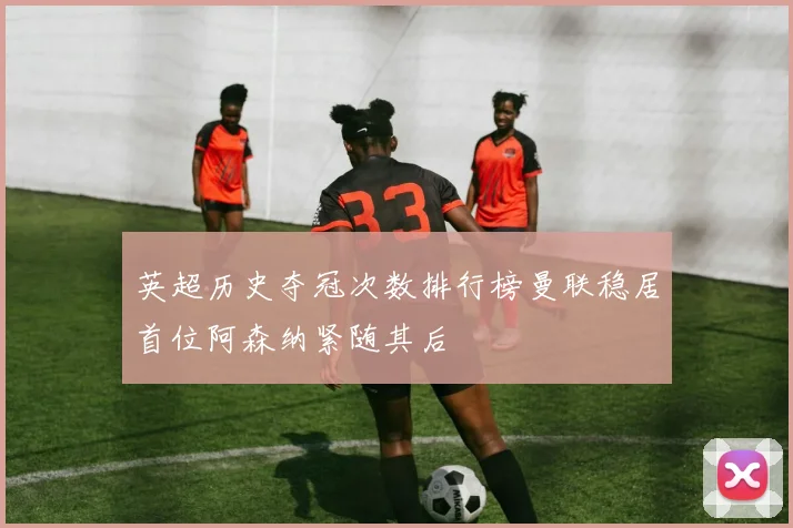 英超历史夺冠次数排行榜曼联稳居首位阿森纳紧随其后