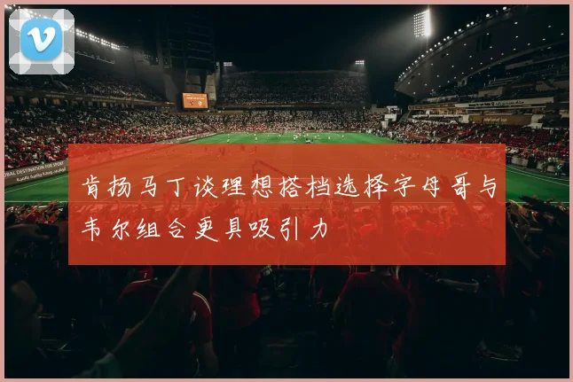 肯扬马丁谈理想搭档选择字母哥与韦尔组合更具吸引力