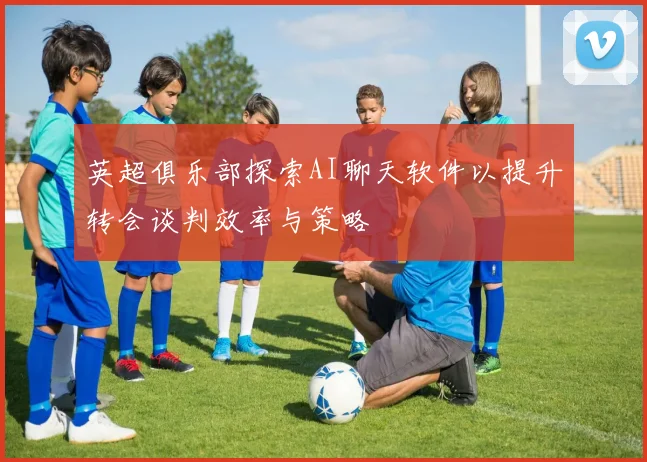 英超俱乐部探索AI聊天软件以提升转会谈判效率与策略