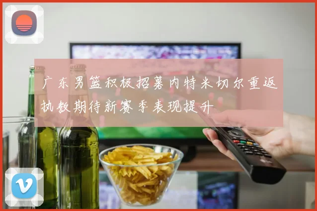 广东男篮积极招募内特米切尔重返执教期待新赛季表现提升