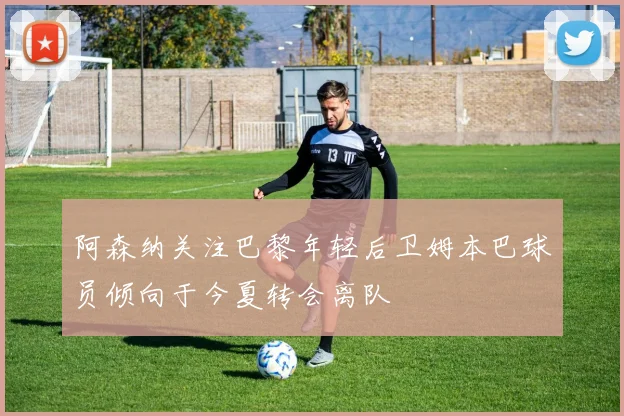 阿森纳关注巴黎年轻后卫姆本巴球员倾向于今夏转会离队