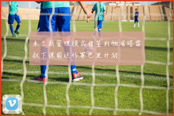 米兰新管理模式借鉴利物浦塔雷囧叔下课前运作赛巴里计划