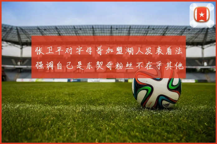 张卫平对字母哥加盟湖人发表看法强调自己是东契奇粉丝不在乎其他球员动态